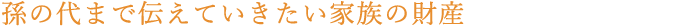 孫の代まで伝えていきたい家族の財産